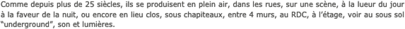 Comme depuis plus de 25 siècles, ils se produisent en plein air, dans les rues, sur une scène, à la lueur du jour à la faveur de la nuit, ou encore en lieu clos, sous chapiteaux, entre 4 murs, au RDC, à l’étage, voir au sous sol “underground”, son et lumières.